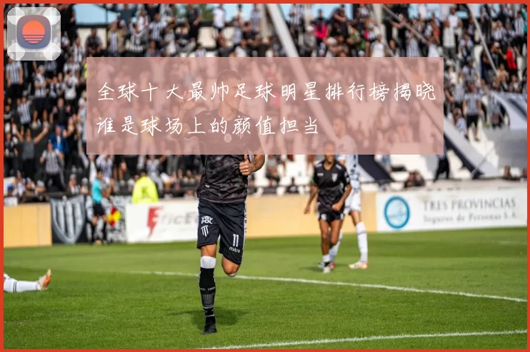 全球十大最帅足球明星排行榜揭晓谁是球场上的颜值担当