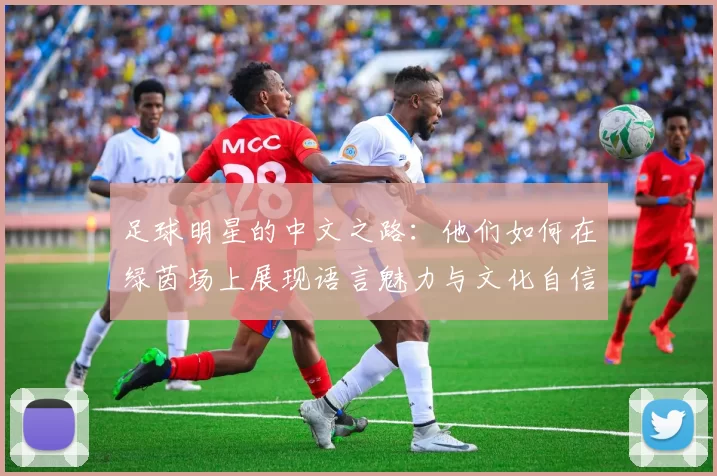 足球明星的中文之路：他们如何在绿茵场上展现语言魅力与文化自信