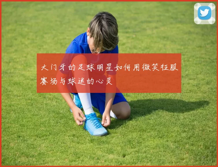 大门牙的足球明星如何用微笑征服赛场与球迷的心灵