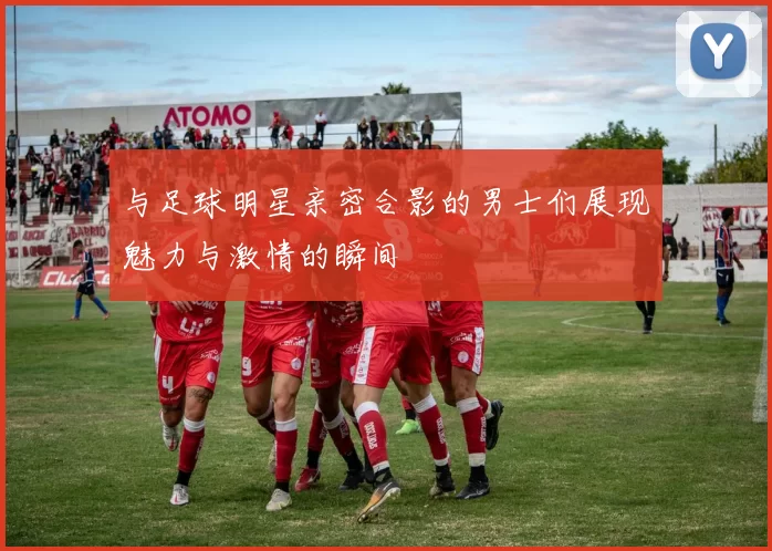 与足球明星亲密合影的男士们展现魅力与激情的瞬间