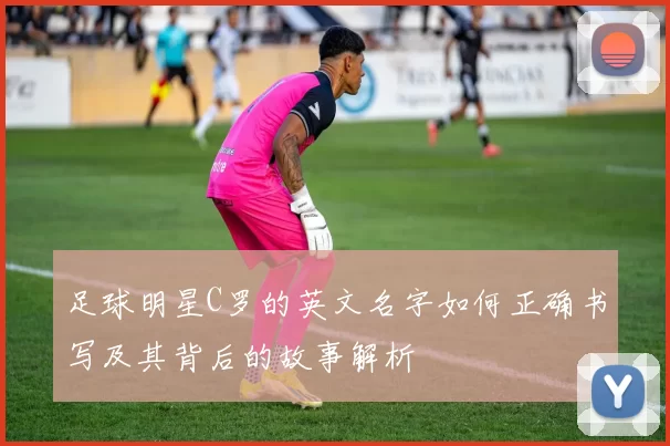 足球明星C罗的英文名字如何正确书写及其背后的故事解析