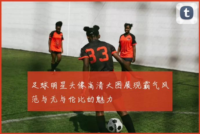 足球明星头像高清大图展现霸气风范与无与伦比的魅力