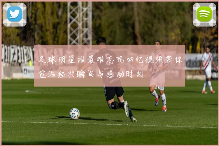 足球明星谁最难忘呢回忆视频带你重温经典瞬间与感动时刻