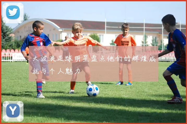 大波浪足球明星盘点他们的辉煌成就与个人魅力