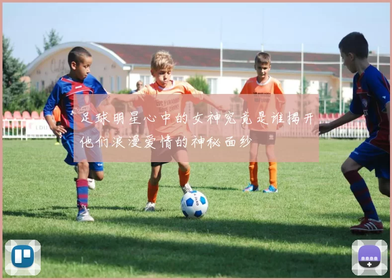 足球明星心中的女神究竟是谁揭开他们浪漫爱情的神秘面纱