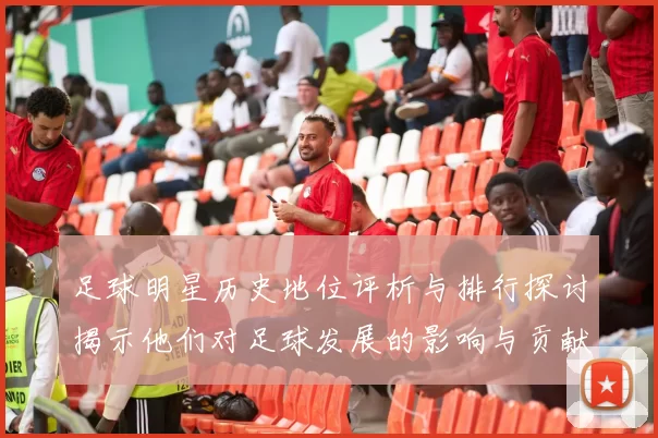 足球明星历史地位评析与排行探讨揭示他们对足球发展的影响与贡献