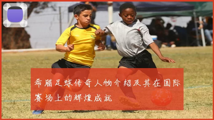 希腊足球传奇人物介绍及其在国际赛场上的辉煌成就