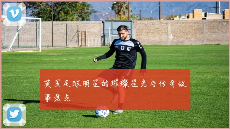 英国足球明星的璀璨星光与传奇故事盘点