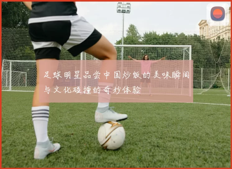 足球明星品尝中国炒饭的美味瞬间与文化碰撞的奇妙体验