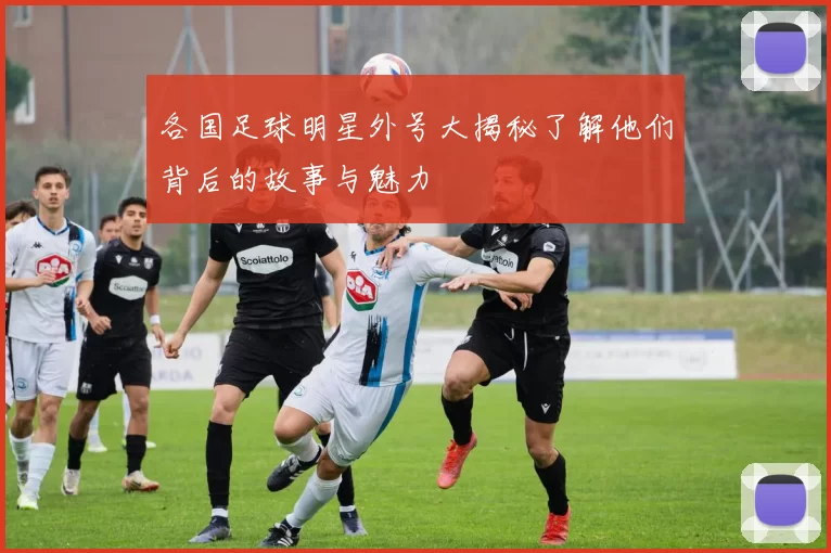 各国足球明星外号大揭秘了解他们背后的故事与魅力