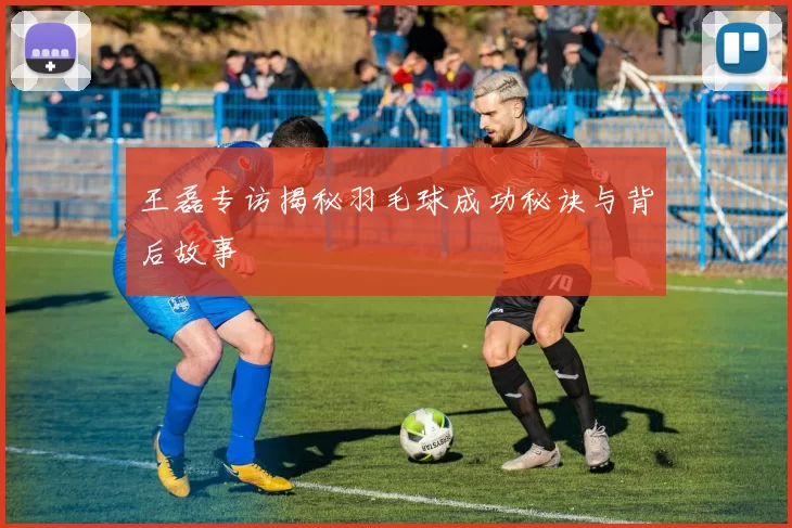 王磊专访揭秘羽毛球成功秘诀与背后故事