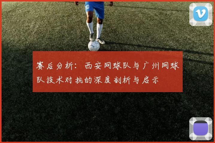 赛后分析：西安网球队与广州网球队技术对抗的深度剖析与启示