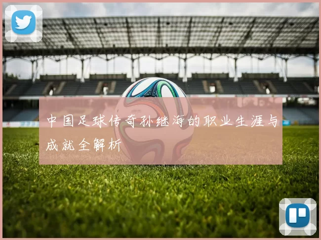 中国足球传奇孙继海的职业生涯与成就全解析