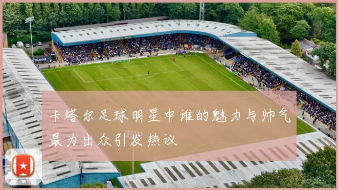 卡塔尔足球明星中谁的魅力与帅气最为出众引发热议