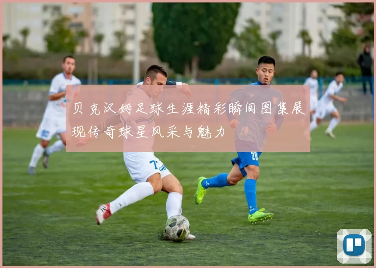贝克汉姆足球生涯精彩瞬间图集展现传奇球星风采与魅力