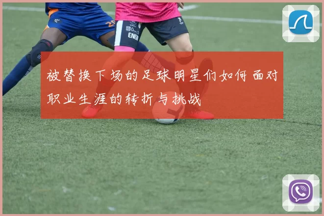 被替换下场的足球明星们如何面对职业生涯的转折与挑战