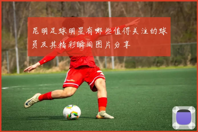 昆明足球明星有哪些值得关注的球员及其精彩瞬间图片分享