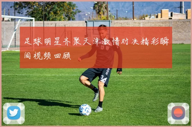 足球明星齐聚天津激情对决精彩瞬间视频回顾