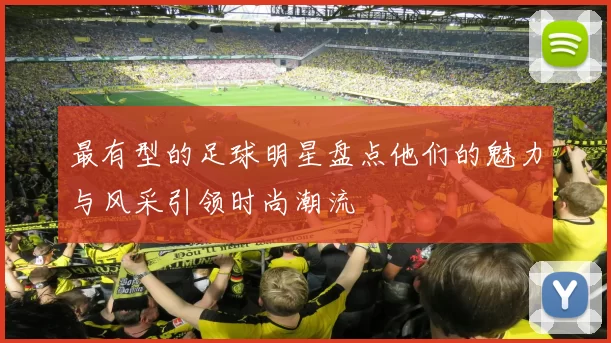最有型的足球明星盘点他们的魅力与风采引领时尚潮流