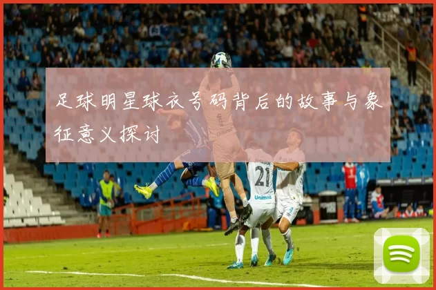 足球明星球衣号码背后的故事与象征意义探讨