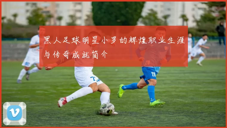 黑人足球明星小罗的辉煌职业生涯与传奇成就简介