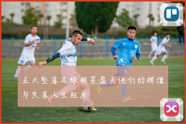 五大坠落足球明星盘点他们的辉煌与失落人生经历
