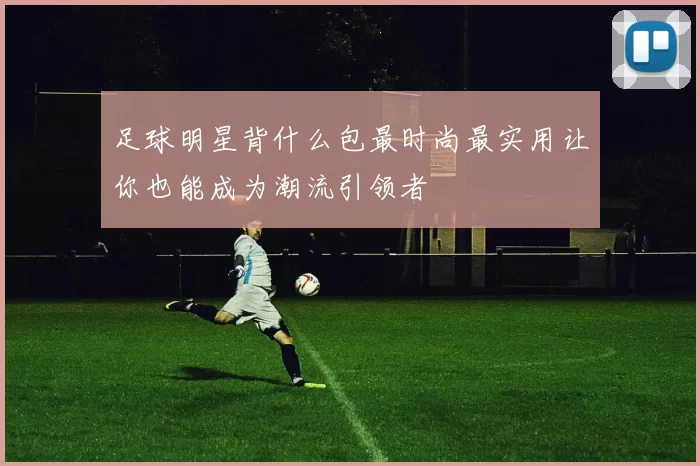 足球明星背什么包最时尚最实用让你也能成为潮流引领者