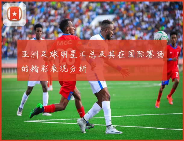 亚洲足球明星汇总及其在国际赛场的精彩表现分析
