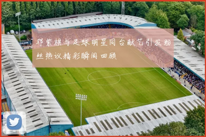 邓紫棋与足球明星同台献艺引发粉丝热议精彩瞬间回顾