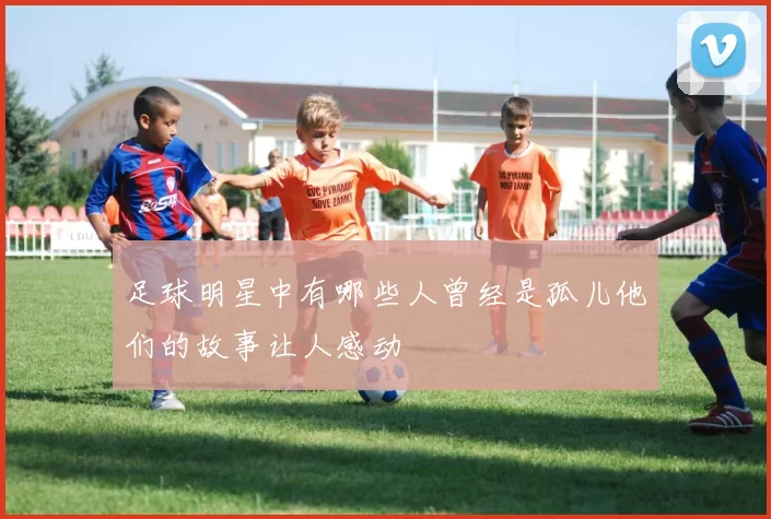 足球明星中有哪些人曾经是孤儿他们的故事让人感动