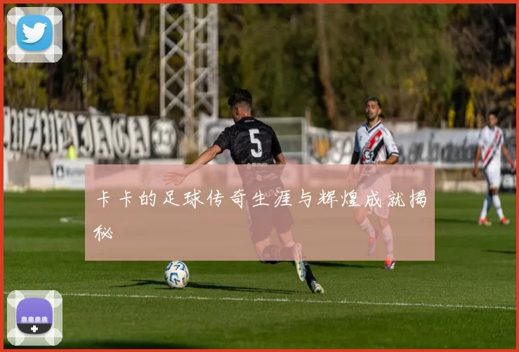 卡卡的足球传奇生涯与辉煌成就揭秘