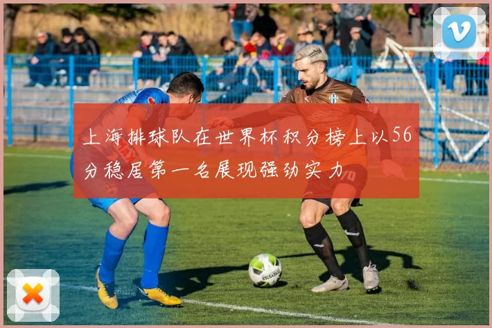 上海排球队在世界杯积分榜上以56分稳居第一名展现强劲实力