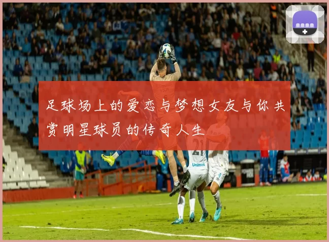 足球场上的爱恋与梦想女友与你共赏明星球员的传奇人生