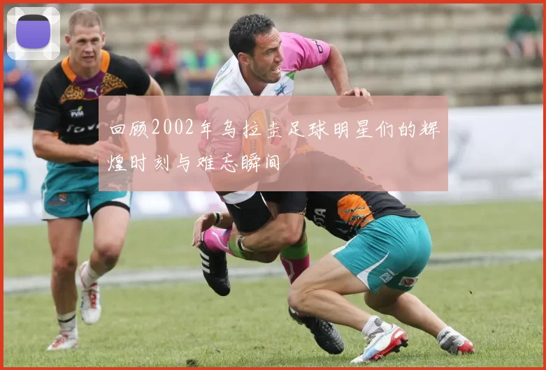 回顾2002年乌拉圭足球明星们的辉煌时刻与难忘瞬间