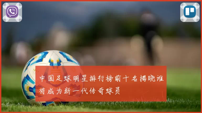 中国足球明星排行榜前十名揭晓谁将成为新一代传奇球员