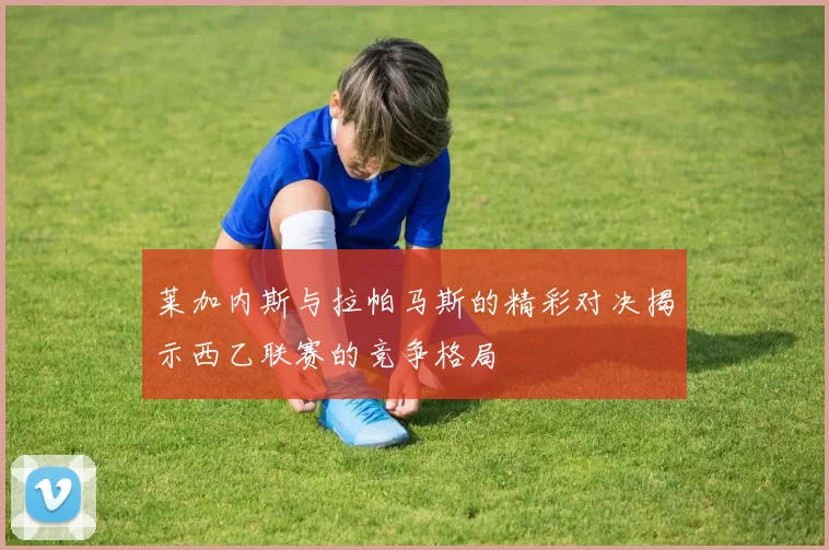 莱加内斯与拉帕马斯的精彩对决揭示西乙联赛的竞争格局