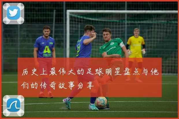 历史上最伟大的足球明星盘点与他们的传奇故事分享