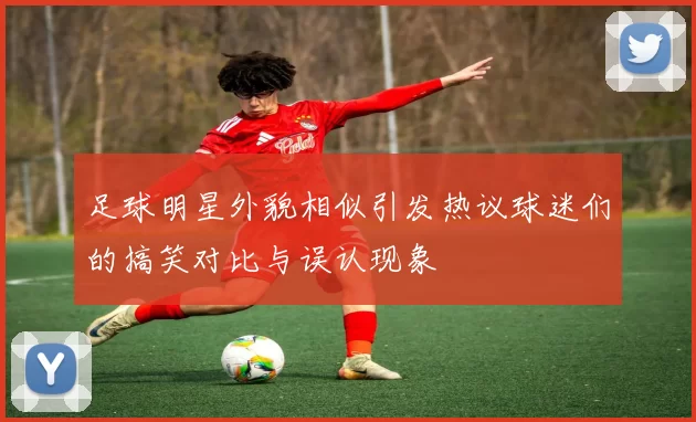 足球明星外貌相似引发热议球迷们的搞笑对比与误认现象
