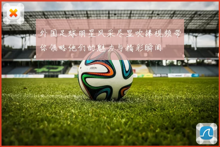 外国足球明星风采尽显吹捧视频带你领略他们的魅力与精彩瞬间