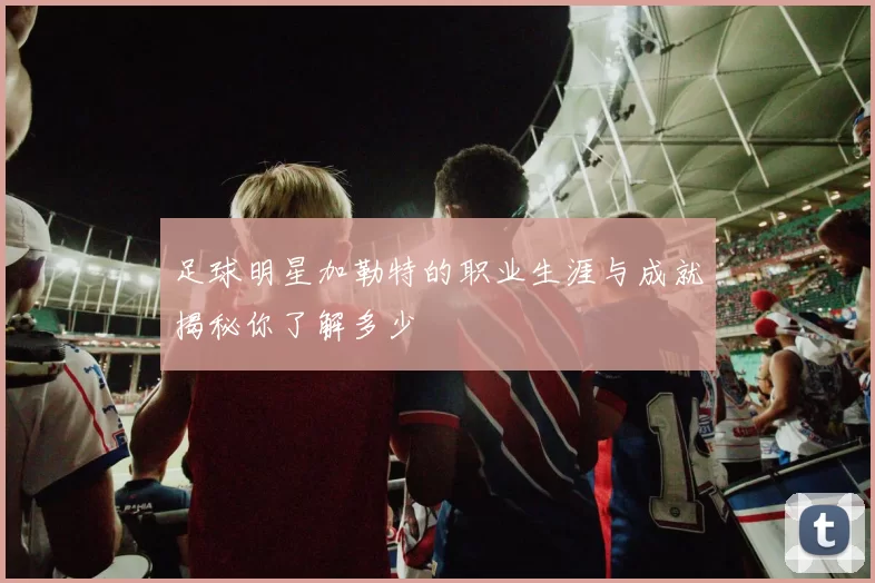 足球明星加勒特的职业生涯与成就揭秘你了解多少