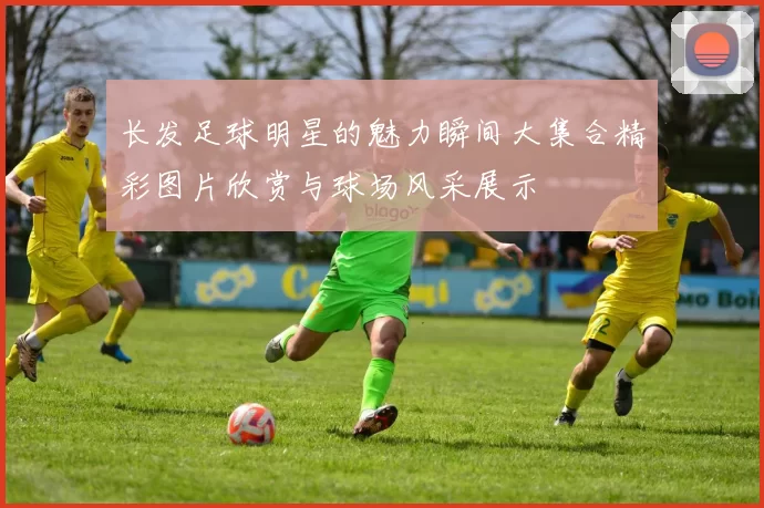 长发足球明星的魅力瞬间大集合精彩图片欣赏与球场风采展示