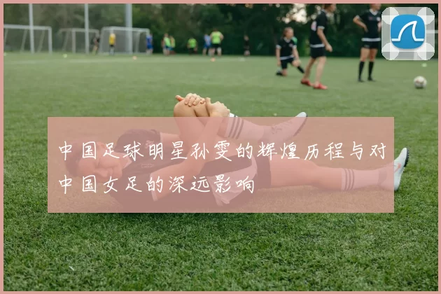 中国足球明星孙雯的辉煌历程与对中国女足的深远影响