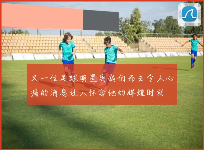 又一位足球明星离我们而去令人心痛的消息让人怀念他的辉煌时刻