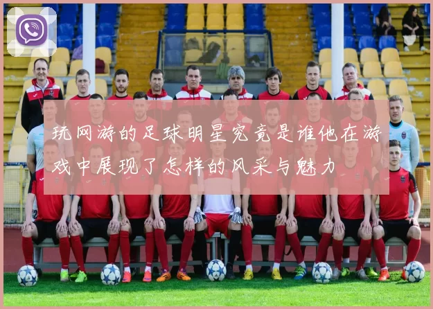玩网游的足球明星究竟是谁他在游戏中展现了怎样的风采与魅力