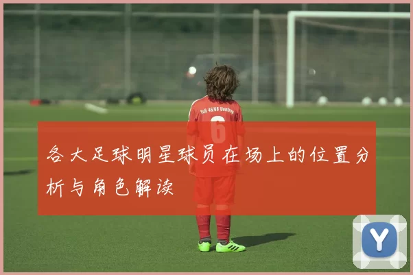 各大足球明星球员在场上的位置分析与角色解读