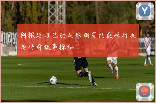 阿根廷与巴西足球明星的巅峰对决与传奇故事探秘