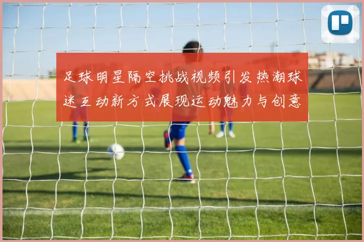 足球明星隔空挑战视频引发热潮球迷互动新方式展现运动魅力与创意