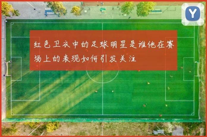 红色卫衣中的足球明星是谁他在赛场上的表现如何引发关注