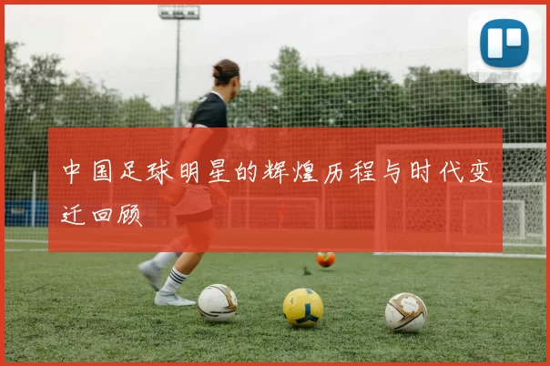 中国足球明星的辉煌历程与时代变迁回顾