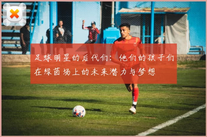 足球明星的后代们：他们的孩子们在绿茵场上的未来潜力与梦想